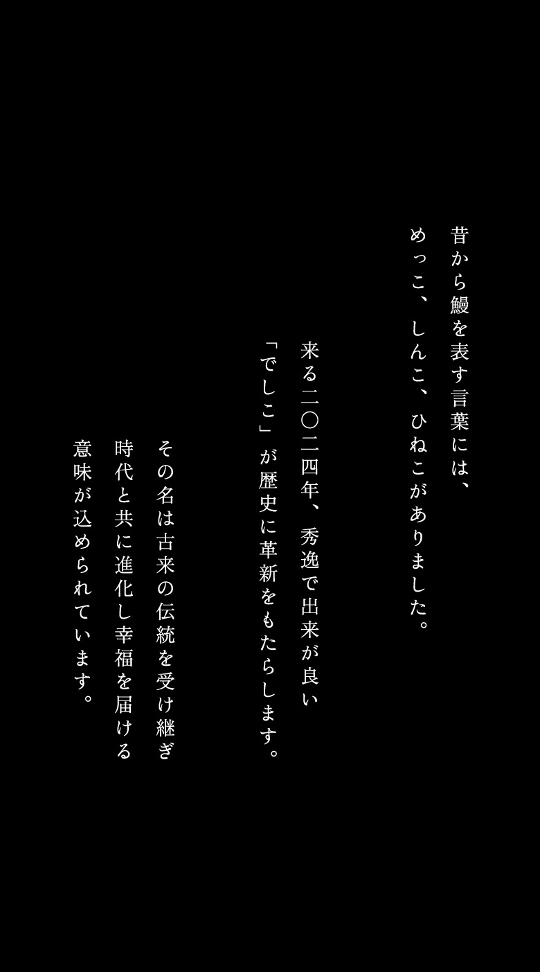 昔から鰻を表す言葉には、めっこ、しんこ、ひねこがありました。来る二〇二四年、秀逸で出来が良い「でしこ」が歴史に革新をもたらします。その名は古来の伝統を受け継ぎ、時代と共に進化し幸福を届ける意味が込められています。