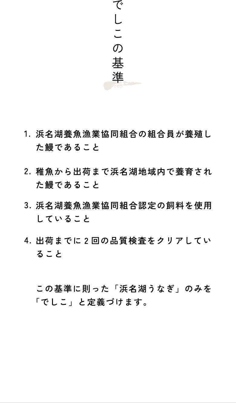 でしこの基準：1.浜名湖養魚漁業協同組合の組合員が養殖した鰻であること。2.稚魚から出荷まで浜名湖地域内で養育された鰻であること。3.浜名湖養魚漁業協同組合認定の飼料を使用していること。4.出荷までに2回の品質検査をクリアしていること。この基準に則った「浜名湖うなぎ」のみを「でしこ」と定義づけます。