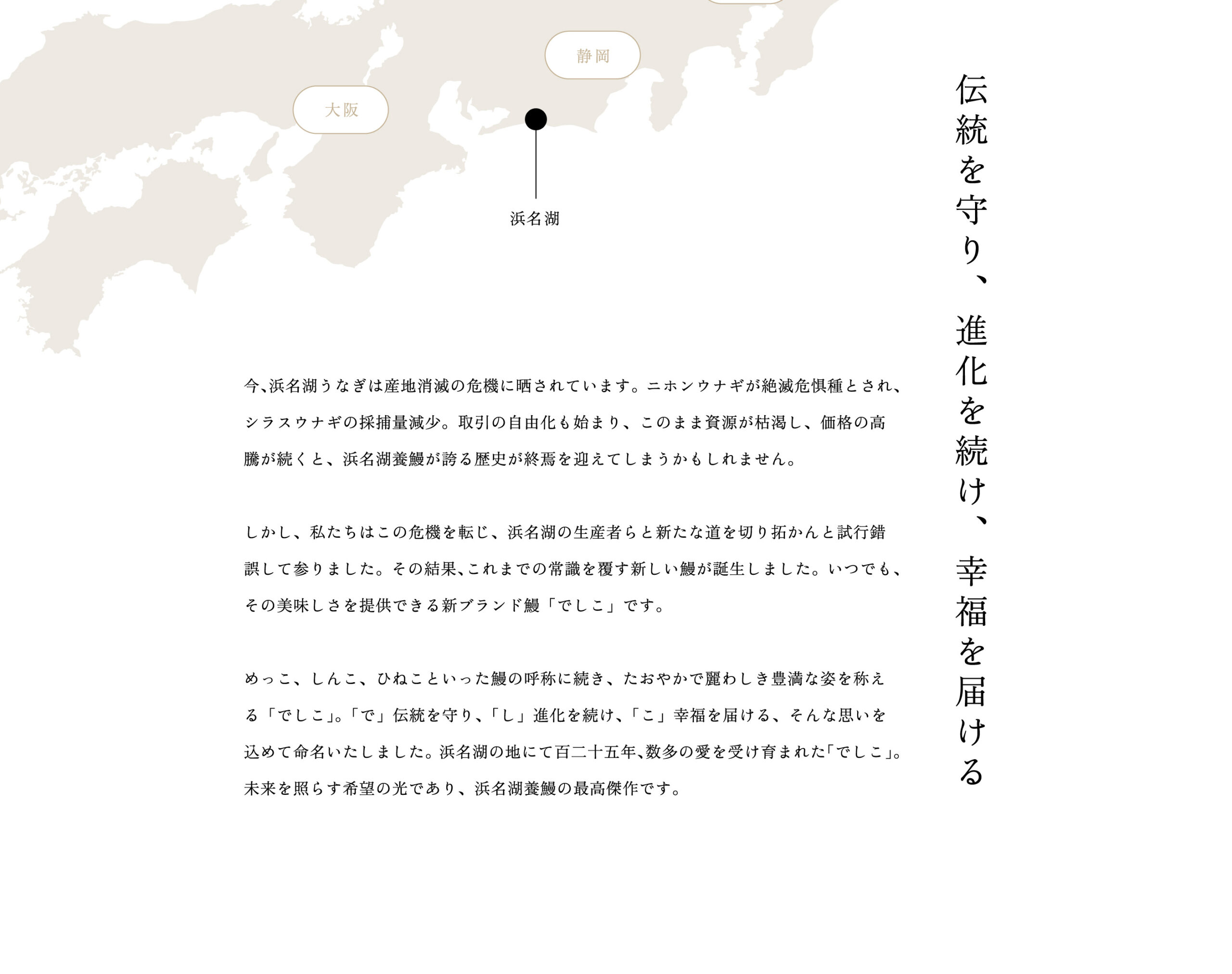 伝統を守り、進化を続け、幸福を届ける。今、浜名湖うなぎは産地消滅の危機に晒されています。ニホンウナギが絶滅危惧種とされ、シラスウナギの採捕量減少。取引の自由化も始まり、このまま資源が枯渇し、価格の高騰が続くと、浜名湖養鰻が誇る歴史が終焉を迎えてしまうかもしれません。しかし、私たちはこの危機を転じ、浜名湖の生産者らと新たな道を切り拓かんと試行錯誤して参りました。その結果、これまでの常識を覆す新しい鰻が誕生しました。いつでも、その美味しさを提供できる新ブランド鰻「でしこ」です。めっこ、しんこ、ひねこといった鰻の呼称に続き、たおやかで麗わしき豊満な姿を称える「でしこ」。「で」伝統を守り、「し」進化を続け、「こ」幸福を届ける、そんな思いを込めて命名いたしました。浜名湖の地にて百二十五年、数多の愛を受け育まれた「でしこ」。未来を照らす希望の光であり、浜名湖養鰻の最高傑作です。