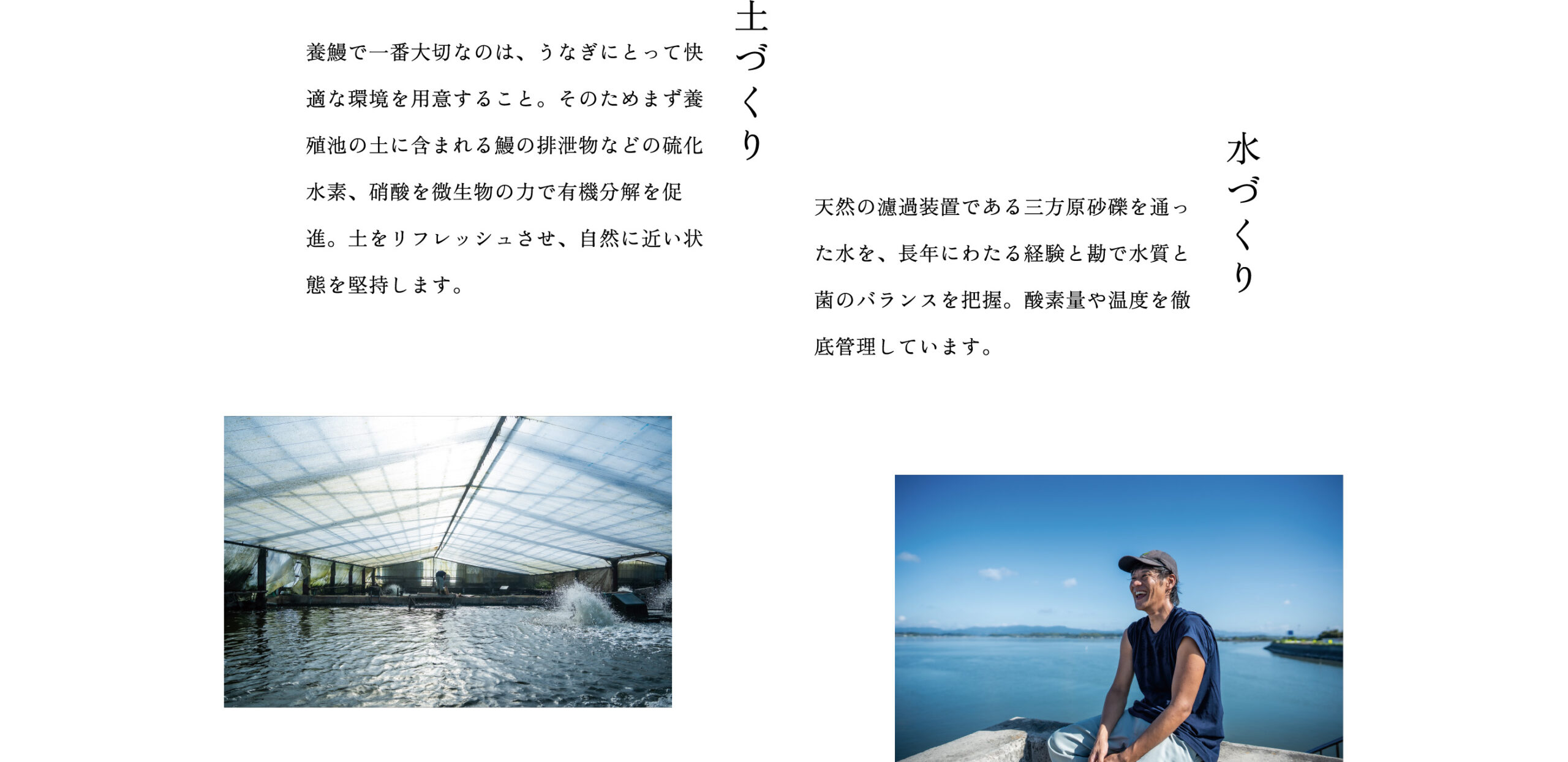 土づくり：養鰻で一番大切なのは、うなぎにとって快適な環境を用意すること。そのためまず養殖池の土に含まれる鰻の排泄物などの硫化水素、硝酸を微生物の力で有機分解を促進。土をリフレッシュさせ、自然に近い状態を堅持します。　水づくり：天然の濾過装置である三方原砂礫を通った水を、長年にわたる経験と勘で水質と菌のバランスを把握。酸素量や温度を徹底管理しています。