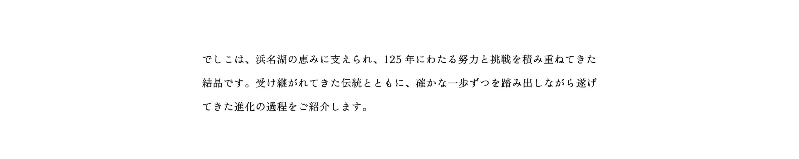 でしこは、浜名湖の恵みに支えられ、125年にわたる努力と挑戦を積み重ねてきた結晶です。受け継がれてきた伝統とともに、確かな一歩ずつを踏み出しながら遂げてきた進化の過程をご紹介します。