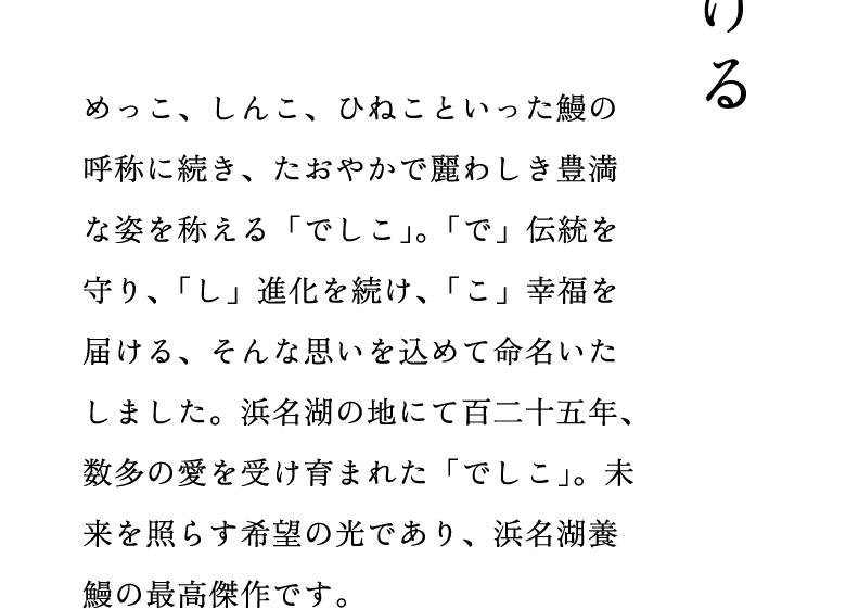 めっこ、しんこ、ひねこといった鰻の呼称に続き、たおやかで麗わしき豊満な姿を称える「でしこ」。「で」伝統を守り、「し」進化を続け、「こ」幸福を届ける、そんな思いを込めて命名いたしました。浜名湖の地にて百二十五年、数多の愛を受け育まれた「でしこ」。未来を照らす希望の光であり、浜名湖養鰻の最高傑作です。