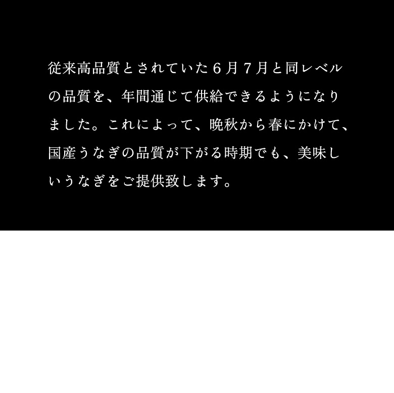 従来高品質とされていた6月7月と同レベルの品質を、年間通じて供給できるようになりました。これによって、晩秋から春にかけて、国産うなぎの品質が下がる時期でも、美味しいうなぎをご提供致します。