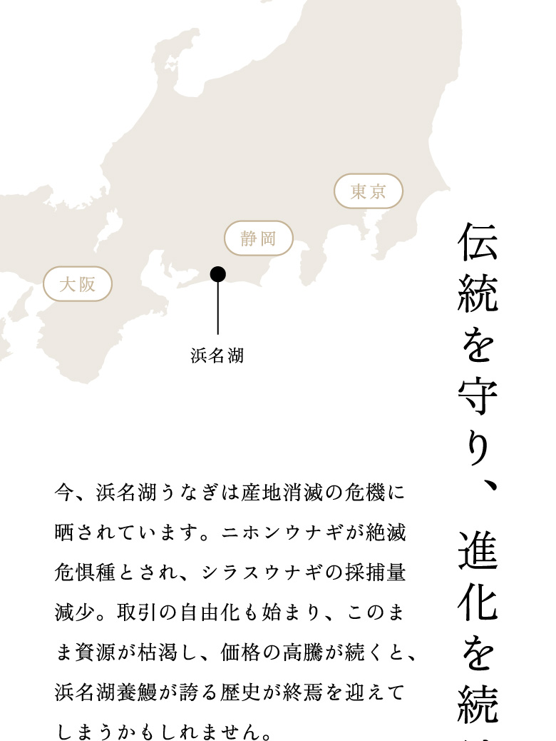 伝統を守り、進化を続け、幸福を届ける。今、浜名湖うなぎは産地消滅の危機に晒されています。ニホンウナギが絶滅危惧種とされ、シラスウナギの採捕量減少。取引の自由化も始まり、このまま資源が枯渇し、価格の高騰が続くと、浜名湖養鰻が誇る歴史が終焉を迎えてしまうかもしれません。