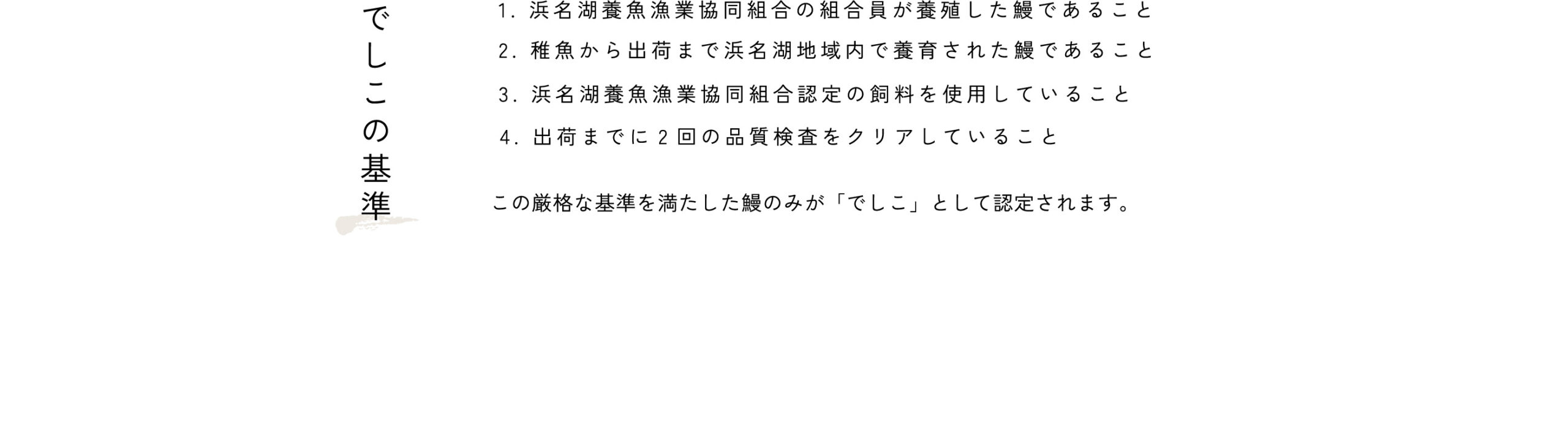 でしこの基準：1.浜名湖養魚漁業協同組合の組合員が養殖した鰻であること。2.稚魚から出荷まで浜名湖地域内で養育された鰻であること。3.浜名湖養魚漁業協同組合認定の飼料を使用していること。4.出荷までに2回の品質検査をクリアしていること。この基準に則った「浜名湖うなぎ」のみを「でしこ」と定義づけます。