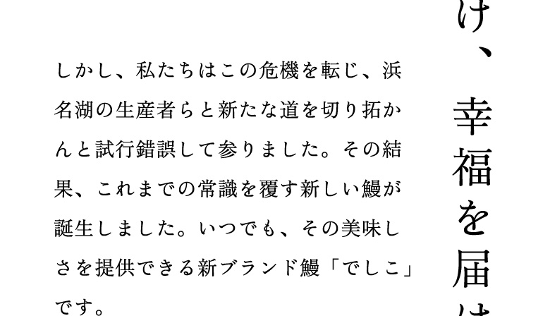 しかし、私たちはこの危機を転じ、浜名湖の生産者らと新たな道を切り拓かんと試行錯誤して参りました。その結果、これまでの常識を覆す新しい鰻が誕生しました。いつでも、その美味しさを提供できる新ブランド鰻「でしこ」です。