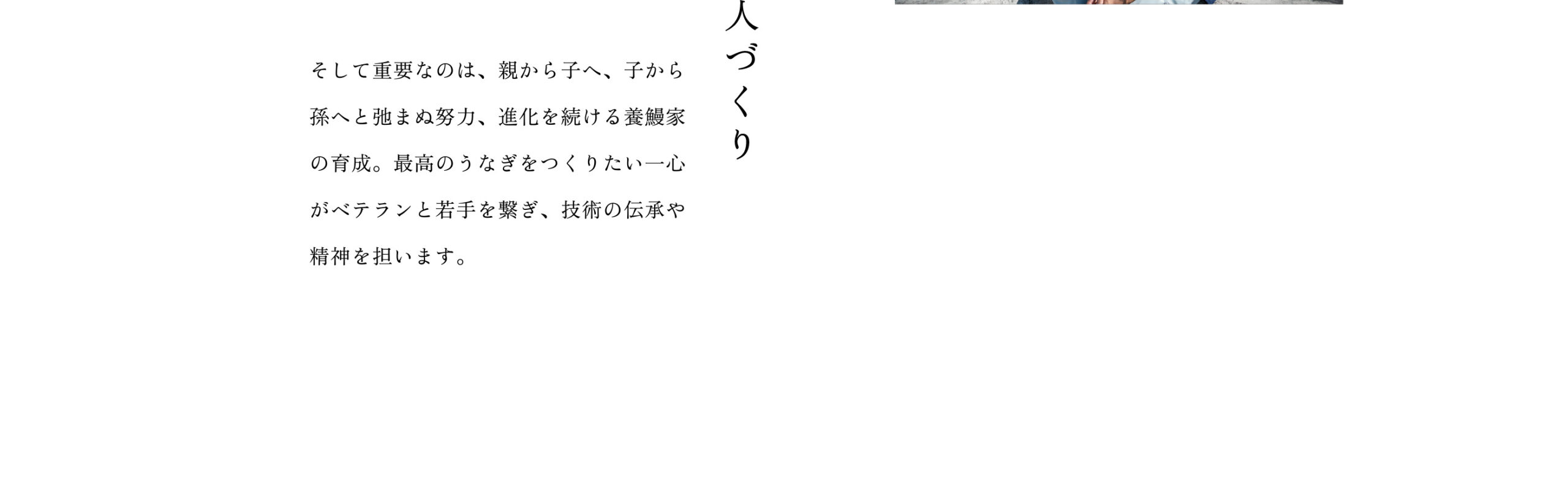 人づくり：そして重要なのは、親から子へ、子から孫へと弛まぬ努力、進化を続ける養鰻家の育成。最高のうなぎをつくりたい一心がベテランと若手を繋ぎ、技術の伝承や精神を担います。