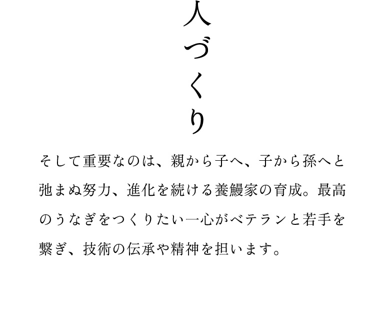 人づくり：そして重要なのは、親から子へ、子から孫へと弛まぬ努力、進化を続ける養鰻家の育成。最高のうなぎをつくりたい一心がベテランと若手を繋ぎ、技術の伝承や精神を担います。